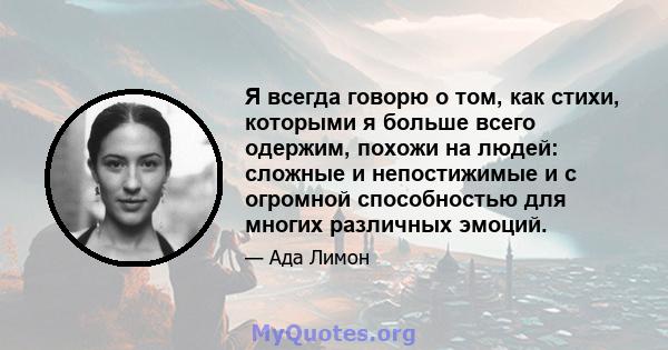 Я всегда говорю о том, как стихи, которыми я больше всего одержим, похожи на людей: сложные и непостижимые и с огромной способностью для многих различных эмоций.