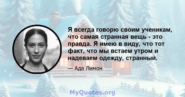 Я всегда говорю своим ученикам, что самая странная вещь - это правда. Я имею в виду, что тот факт, что мы встаем утром и надеваем одежду, странный.