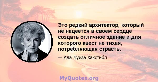 Это редкий архитектор, который не надеется в своем сердце создать отличное здание и для которого квест не тихая, потребляющая страсть.