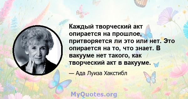 Каждый творческий акт опирается на прошлое, притворяется ли это или нет. Это опирается на то, что знает. В вакууме нет такого, как творческий акт в вакууме.