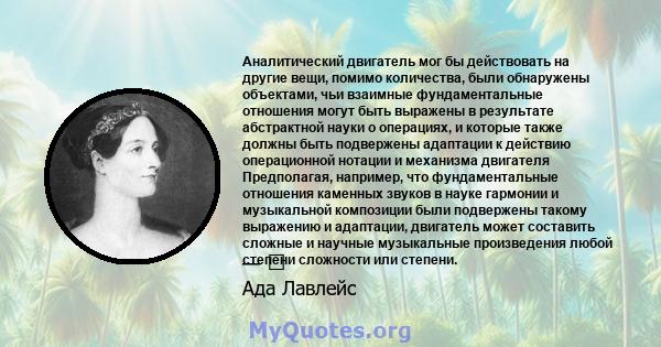 Аналитический двигатель мог бы действовать на другие вещи, помимо количества, были обнаружены объектами, чьи взаимные фундаментальные отношения могут быть выражены в результате абстрактной науки о операциях, и которые