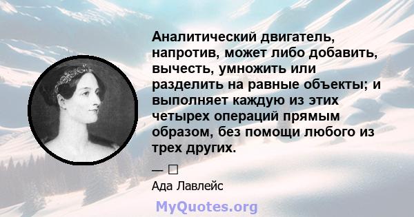 Аналитический двигатель, напротив, может либо добавить, вычесть, умножить или разделить на равные объекты; и выполняет каждую из этих четырех операций прямым образом, без помощи любого из трех других.