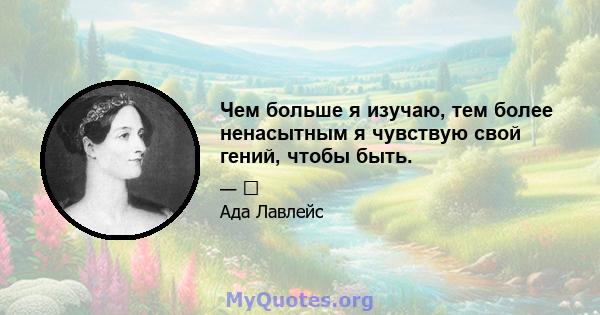 Чем больше я изучаю, тем более ненасытным я чувствую свой гений, чтобы быть.