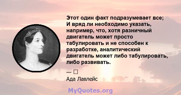 Этот один факт подразумевает все; И вряд ли необходимо указать, например, что, хотя разничный двигатель может просто табулировать и не способен к разработке, аналитический двигатель может либо табулировать, либо