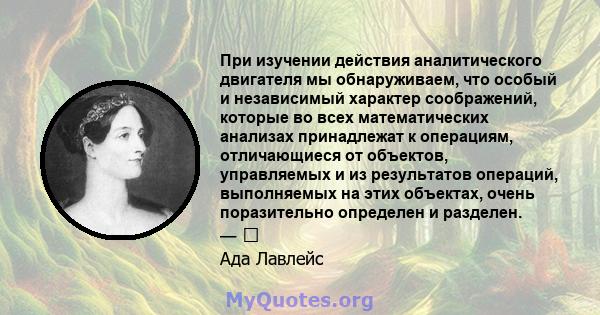 При изучении действия аналитического двигателя мы обнаруживаем, что особый и независимый характер соображений, которые во всех математических анализах принадлежат к операциям, отличающиеся от объектов, управляемых и из