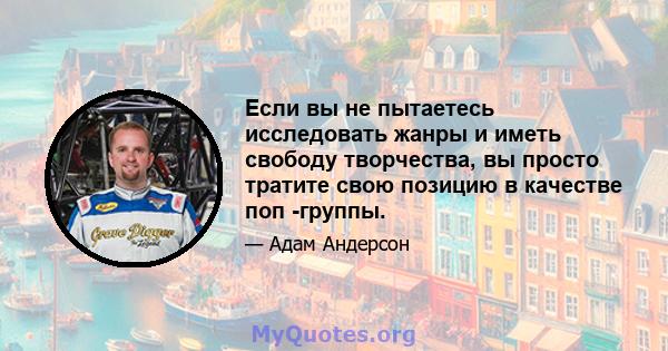 Если вы не пытаетесь исследовать жанры и иметь свободу творчества, вы просто тратите свою позицию в качестве поп -группы.