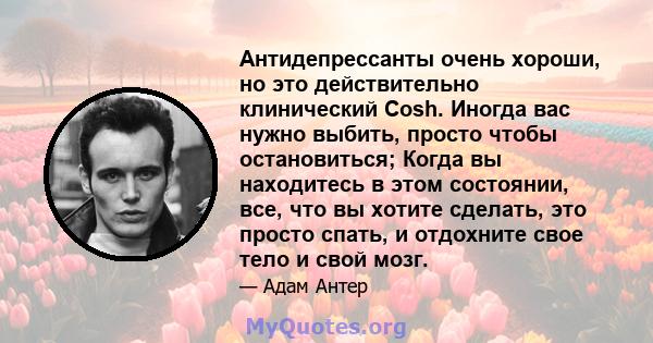 Антидепрессанты очень хороши, но это действительно клинический Cosh. Иногда вас нужно выбить, просто чтобы остановиться; Когда вы находитесь в этом состоянии, все, что вы хотите сделать, это просто спать, и отдохните