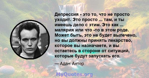 Депрессия - это то, что не просто уходит. Это просто ... там, и ты имеешь дело с этим. Это как ... малярия или что -то в этом роде. Может быть, это не будет вылечено, но вы должны принять лекарство, которое вы