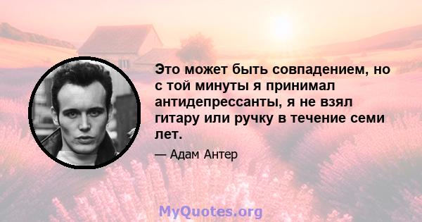 Это может быть совпадением, но с той минуты я принимал антидепрессанты, я не взял гитару или ручку в течение семи лет.