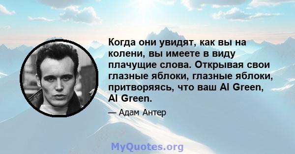 Когда они увидят, как вы на колени, вы имеете в виду плачущие слова. Открывая свои глазные яблоки, глазные яблоки, притворяясь, что ваш Al Green, Al Green.