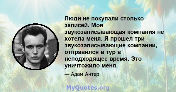 Люди не покупали столько записей. Моя звукозаписывающая компания не хотела меня. Я прошел три звукозаписывающие компании, отправился в тур в неподходящее время. Это уничтожило меня.