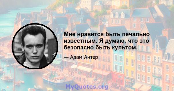 Мне нравится быть печально известным. Я думаю, что это безопасно быть культом.