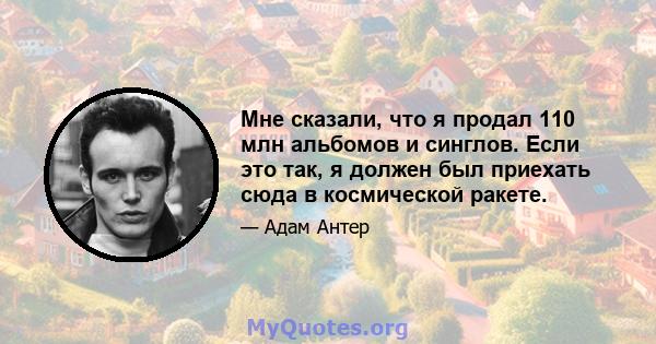 Мне сказали, что я продал 110 млн альбомов и синглов. Если это так, я должен был приехать сюда в космической ракете.