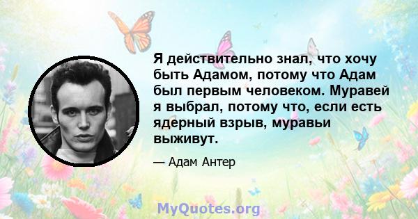 Я действительно знал, что хочу быть Адамом, потому что Адам был первым человеком. Муравей я выбрал, потому что, если есть ядерный взрыв, муравьи выживут.