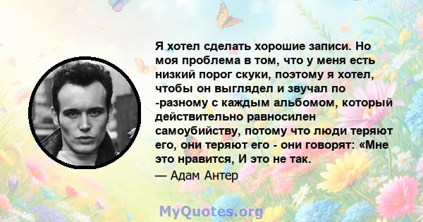 Я хотел сделать хорошие записи. Но моя проблема в том, что у меня есть низкий порог скуки, поэтому я хотел, чтобы он выглядел и звучал по -разному с каждым альбомом, который действительно равносилен самоубийству, потому 