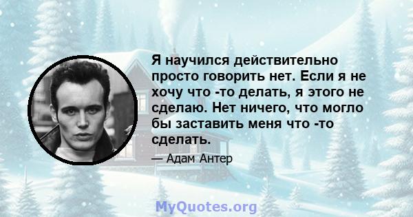 Я научился действительно просто говорить нет. Если я не хочу что -то делать, я этого не сделаю. Нет ничего, что могло бы заставить меня что -то сделать.