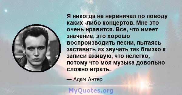 Я никогда не нервничал по поводу каких -либо концертов. Мне это очень нравится. Все, что имеет значение, это хорошо воспроизводить песни, пытаясь заставить их звучать так близко к записи вживую, что нелегко, потому что