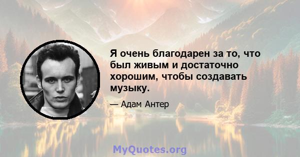 Я очень благодарен за то, что был живым и достаточно хорошим, чтобы создавать музыку.