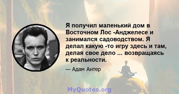 Я получил маленький дом в Восточном Лос -Анджелесе и занимался садоводством. Я делал какую -то игру здесь и там, делая свое дело ... возвращаясь к реальности.