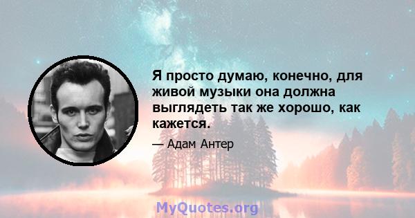 Я просто думаю, конечно, для живой музыки она должна выглядеть так же хорошо, как кажется.