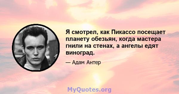 Я смотрел, как Пикассо посещает планету обезьян, когда мастера гнили на стенах, а ангелы едят виноград.