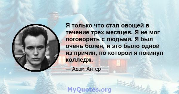 Я только что стал овощей в течение трех месяцев. Я не мог поговорить с людьми. Я был очень болен, и это было одной из причин, по которой я покинул колледж.