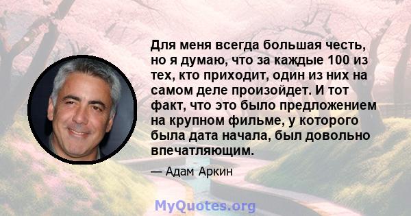 Для меня всегда большая честь, но я думаю, что за каждые 100 из тех, кто приходит, один из них на самом деле произойдет. И тот факт, что это было предложением на крупном фильме, у которого была дата начала, был довольно 