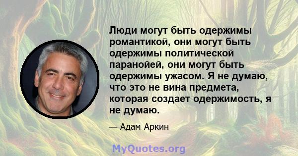 Люди могут быть одержимы романтикой, они могут быть одержимы политической паранойей, они могут быть одержимы ужасом. Я не думаю, что это не вина предмета, которая создает одержимость, я не думаю.