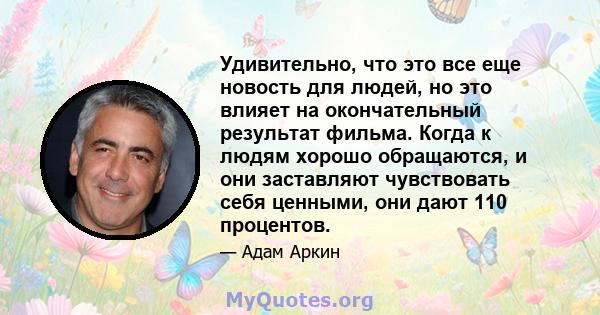 Удивительно, что это все еще новость для людей, но это влияет на окончательный результат фильма. Когда к людям хорошо обращаются, и они заставляют чувствовать себя ценными, они дают 110 процентов.