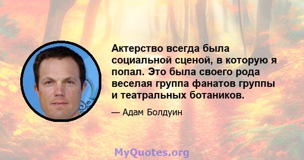 Актерство всегда была социальной сценой, в которую я попал. Это была своего рода веселая группа фанатов группы и театральных ботаников.