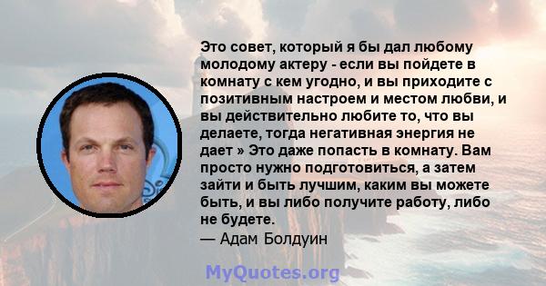 Это совет, который я бы дал любому молодому актеру - если вы пойдете в комнату с кем угодно, и вы приходите с позитивным настроем и местом любви, и вы действительно любите то, что вы делаете, тогда негативная энергия не 