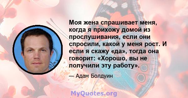 Моя жена спрашивает меня, когда я прихожу домой из прослушивания, если они спросили, какой у меня рост. И если я скажу «да», тогда она говорит: «Хорошо, вы не получили эту работу».