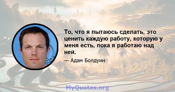 То, что я пытаюсь сделать, это ценить каждую работу, которую у меня есть, пока я работаю над ней.