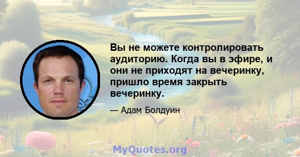 Вы не можете контролировать аудиторию. Когда вы в эфире, и они не приходят на вечеринку, пришло время закрыть вечеринку.