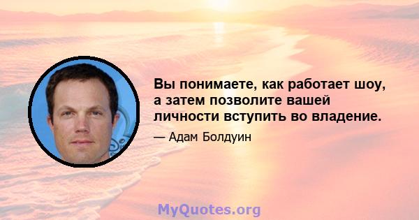 Вы понимаете, как работает шоу, а затем позволите вашей личности вступить во владение.