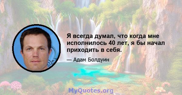 Я всегда думал, что когда мне исполнилось 40 лет, я бы начал приходить в себя.