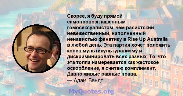 Скорее, я буду прямой самопровозглашенным гомосексуалистом, чем расистский, невежественный, наполненный ненавистью фанатику в Rise Up Australia в любой день. Эта партия хочет положить конец мультикультурализму и