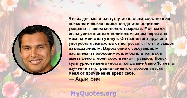 Что ж, для меня растут, у меня была собственная психологическая война, когда мои родители умирали в таком молодом возрасте. Моя мама была убита пьяным водителем, затем через два месяца мой отец утонул. Он выпил его