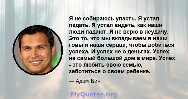 Я не собираюсь упасть. Я устал падать. Я устал видеть, как наши люди падают. Я не верю в неудачу. Это то, что мы вкладываем в наши говы и наши сердца, чтобы добиться успеха. И успех не о деньгах. Успех не самый большой