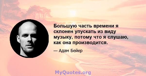 Большую часть времени я склонен упускать из виду музыку, потому что я слушаю, как она производится.