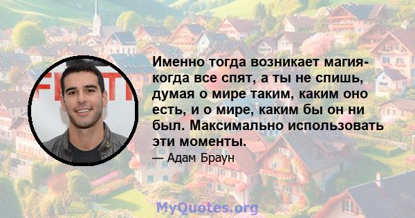 Именно тогда возникает магия- когда все спят, а ты не спишь, думая о мире таким, каким оно есть, и о мире, каким бы он ни был. Максимально использовать эти моменты.