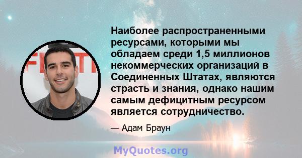 Наиболее распространенными ресурсами, которыми мы обладаем среди 1,5 миллионов некоммерческих организаций в Соединенных Штатах, являются страсть и знания, однако нашим самым дефицитным ресурсом является сотрудничество.