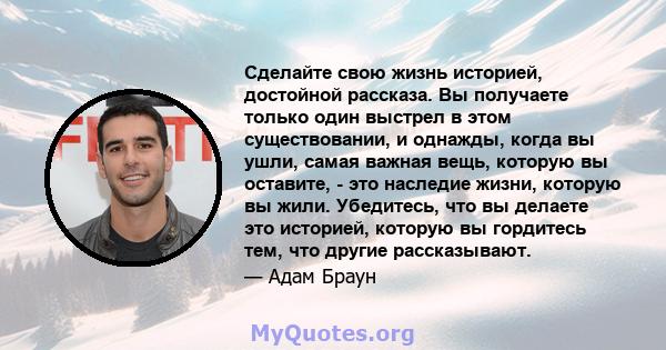 Сделайте свою жизнь историей, достойной рассказа. Вы получаете только один выстрел в этом существовании, и однажды, когда вы ушли, самая важная вещь, которую вы оставите, - это наследие жизни, которую вы жили.