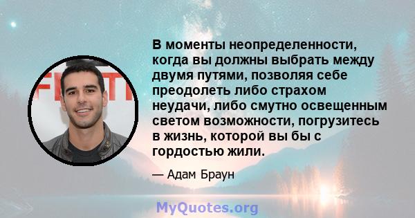 В моменты неопределенности, когда вы должны выбрать между двумя путями, позволяя себе преодолеть либо страхом неудачи, либо смутно освещенным светом возможности, погрузитесь в жизнь, которой вы бы с гордостью жили.