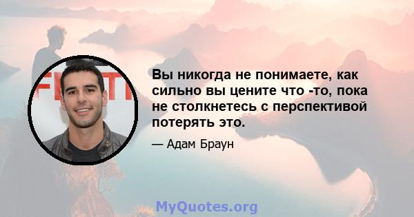 Вы никогда не понимаете, как сильно вы цените что -то, пока не столкнетесь с перспективой потерять это.