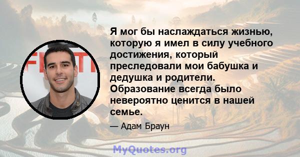 Я мог бы наслаждаться жизнью, которую я имел в силу учебного достижения, который преследовали мои бабушка и дедушка и родители. Образование всегда было невероятно ценится в нашей семье.