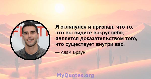 Я оглянулся и признал, что то, что вы видите вокруг себя, является доказательством того, что существует внутри вас.