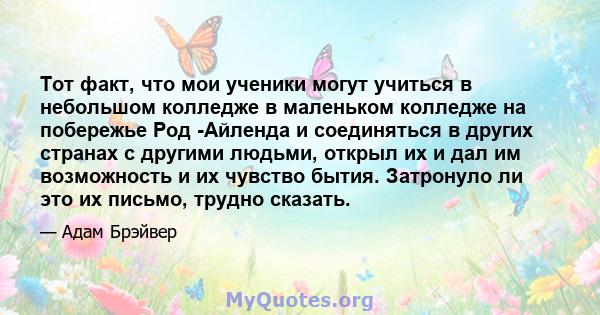 Тот факт, что мои ученики могут учиться в небольшом колледже в маленьком колледже на побережье Род -Айленда и соединяться в других странах с другими людьми, открыл их и дал им возможность и их чувство бытия. Затронуло