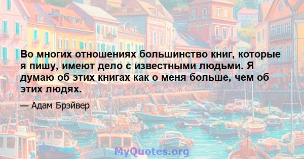 Во многих отношениях большинство книг, которые я пишу, имеют дело с известными людьми. Я думаю об этих книгах как о меня больше, чем об этих людях.