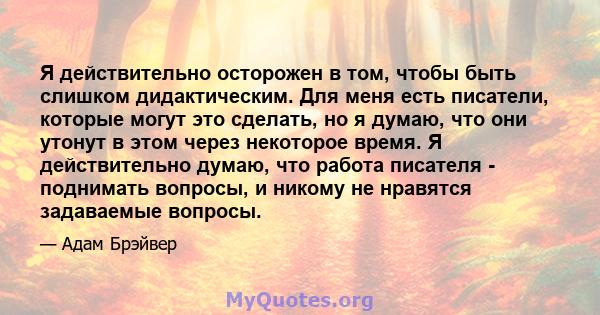 Я действительно осторожен в том, чтобы быть слишком дидактическим. Для меня есть писатели, которые могут это сделать, но я думаю, что они утонут в этом через некоторое время. Я действительно думаю, что работа писателя - 